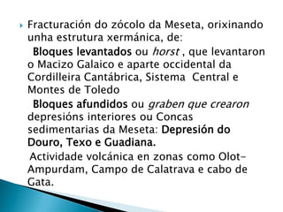  Fracturación do zócolo da Meseta, orixinando
unha estrutura xermánica, de:
Bloques levantados ou horst , que levantaron
o Macizo Galaico e aparte occidental da
Cordilleira Cantábrica, Sistema Central e
Montes de Toledo
Bloques afundidos ou graben que crearon
depresións interiores ou Concas
sedimentarias da Meseta: Depresión do
Douro, Texo e Guadiana.
Actividade volcánica en zonas como Olot-
Ampurdam, Campo de Calatrava e cabo de
Gata.
 