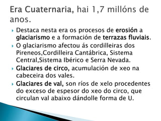  Destaca nesta era os procesos de erosión a
glaciarismo e a formación de terrazas fluviais.
 O glaciarismo afectou ás cordilleiras dos
Pireneos,Cordilleira Cantábrica, Sistema
Central,Sistema Ibérico e Serra Nevada.
 Glaciares de circo, acumulación de xeo na
cabeceira dos vales.
 Glaciares de val, son ríos de xelo procedentes
do exceso de espesor do xeo do circo, que
circulan val abaixo dándolle forma de U.
 