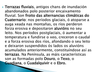  Terrazas fluviais, antigos chans de inundación
abandonados polo posterior encaixamento
fluvial. Son froito das alternancias climáticas do
Cuaternario: nos períodos glaciais, ó atoparse a
auga xeada nas montañas, os ríos perderon
forza erosiva e depositaron aluvións no seu
leito. Nos períodos postglaciais, ó aumentar a
temperatura e fundirse o xeo, creceron o caudal
e a forza erosiva dos ríos, afondando o seu leito
e deixaron suspendidos ós lados os aluvións
acumulados anteriormente, constituíndose así as
terrazas. Na Península, as máis características
son as formadas polo Douro, o Texo, o
Guadiana, o Guadalquivir e o Ebro.
 