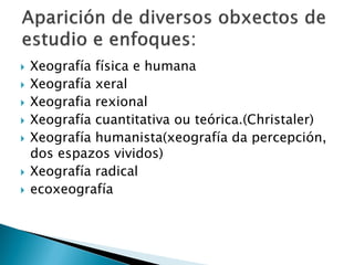  Xeografía física e humana
 Xeografía xeral
 Xeografia rexional
 Xeografía cuantitativa ou teórica.(Christaler)
 Xeografía humanista(xeografía da percepción,
dos espazos vividos)
 Xeografía radical
 ecoxeografía
 