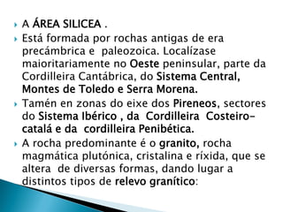  A ÁREA SILICEA .
 Está formada por rochas antigas de era
precámbrica e paleozoica. Localízase
maioritariamente no Oeste peninsular, parte da
Cordilleira Cantábrica, do Sistema Central,
Montes de Toledo e Serra Morena.
 Tamén en zonas do eixe dos Pireneos, sectores
do Sistema Ibérico , da Cordilleira Costeiro-
catalá e da cordilleira Penibética.
 A rocha predominante é o granito, rocha
magmática plutónica, cristalina e ríxida, que se
altera de diversas formas, dando lugar a
distintos tipos de relevo granítico:
 