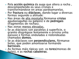  Pola acción química da auga que altera a rocha ,
descompoñendo os seus cristais e
transformándose en areas pardoamarelas.
 Por fractura ou diáclases, dando lugar a diversas
formas segundo a altitude:
 Nas áreas de alta montaña fórmanse cristas
agudas(agullas ou galaios) e de pedregais
(fragmentos de rochas).
 Nas zonas menos elevadas.
 Se as diáclases son paralelas á superficie, o
granito disgrégase lentamente e orixina unha
paisaxe e formas onduladas e redondeadas
chamadas domos.
 Se as diáclases son perpendiculares, fórmanse
bolas, que poden amontoarse formando
barrocais.
 As formas máis típicas son os tores(moreas de
bolas), e as rochas cabaleiras.
 