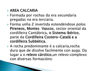  AREA CALCARIA
 Formada por rochas da era secundaria
pregadas na era terciaria.
 Forma unha Z invertida estendéndose polos
Pireneos, Montes Vascos, sector oriental da
cordilleira Cantábrica, o Sistema ibérico,
parte da Cordilleira Costero-Catalá e a
cordilleira Subbética.
 A rocha predominante é a calcaria,rocha
dura que de disolve facilmente con auga. Da
lugar a o relevo cárstico,un relevo complexo
con diversas formacións:
 