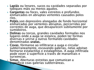  Lapiás ou lenares, sucos ou cavidades separadas por
tabiques máis ou menos agudos.
 Gargantas ou foces, vales estreitos e profundos
enmarcados en abruptas vertentes causados polos
ríos.
 Poljés,son depresións alongadas de fondo horizontal
enmarcadas por vertentes abruptas, percorridas por
correntes de auga, que desaparecen súbitamente por
sumidoiros.
 Dolinas ou torcas, grandes cavidades formadas nos
lugares onde a auga se estanca, poden ter formas
diversas e unirse a outras formando cavidades
denominadas uvalas.
 Covas, fórmanse ao infiltrarse a auga e circular
subterraneamente, escavando galerías, nelas adoitan
formarse estalactitas e estalagmitas. A auga infiltrada
pode vover á superficie a través de manantiais e
surxencias.
 Simas. Aberturas estreitas que comunican a
superficie coas galerías subterráneas.
 