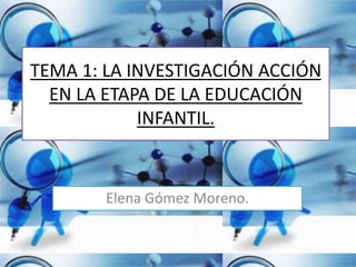 TEMA 1: LA INVESTIGACIÓN ACCIÓN
EN LA ETAPA DE LA EDUCACIÓN
INFANTIL.
Elena Gómez Moreno.
 