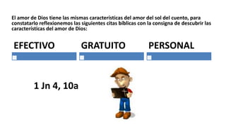 El amor de Dios tiene las mismas características del amor del sol del cuento, para
constatarlo reflexionemos las siguientes citas bíblicas con la consigna de descubrir las
características del amor de Dios:
EFECTIVO GRATUITO
1 Jn 4, 10a
PERSONAL
 