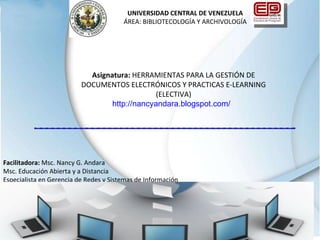 Facilitadora:  Msc. Nancy G. Andara  Msc. Educación Abierta y a Distancia Especialista en Gerencia de Redes y Sistemas de Información UNIVERSIDAD CENTRAL DE VENEZUELA ÁREA: BIBLIOTECOLOGÍA Y ARCHIVOLOGÍA Asignatura:  HERRAMIENTAS PARA LA GESTIÓN DE DOCUMENTOS ELECTRÓNICOS Y PRACTICAS E-LEARNING (ELECTIVA) http://nancyandara.blogspot.com/    