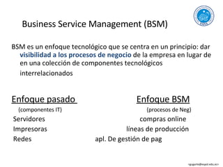 Business Service Management (BSM) BSM es un enfoque tecnológico que se centra en un principio: dar visibilidad a los procesos de negocio de la empresa en lugar de en una colección de componentes tecnológicos interrelacionados Enfoque pasado Enfoque BSM (componentes IT) (procesos de Neg) Servidores compras online Impresoras líneas de producción Redes apl. De gestión de pag <gugarte@espol.edu.ec>