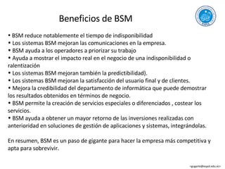 Beneficios de BSM BSM reduce notablemente el tiempo de indisponibilidad Los sistemas BSM mejoran las comunicaciones en la empresa. BSM ayuda a los operadores a priorizar su trabajo Ayuda a mostrar el impacto real en el negocio de una indisponibilidad o ralentización Los sistemas BSM mejoran también la predictibilidad). Los sistemas BSM mejoran la satisfacción del usuario final y de clientes. Mejora la credibilidad del departamento de informática que puede demostrar los resultados obtenidos en términos de negocio. BSM permite la creación de servicios especiales o diferenciados , costear los servicios. BSM ayuda a obtener un mayor retorno de las inversiones realizadas con anterioridad en soluciones de gestión de aplicaciones y sistemas, integrándolas. En resumen, BSM es un paso de gigante para hacer la empresa más competitiva y apta para sobrevivir. <gugarte@espol.edu.ec>