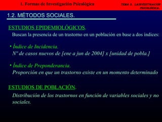 1. Formas de Investigación Psicológica   Tema 3.  LAINVESTIGACIÓN PSICOLÓGICA.   1.2. MÉTODOS SOCIALES. Índice de Incidencia. ESTUDIOS EPIDEMIOLÓGICOS . Buscan la presencia de un trastorno en un población en base a dos índices: Índice de Preponderancia. Nº de casos nuevos de [ene a jun de 2004] x [unidad de pobla.] Proporción en que un trastorno existe en un momento determinado ESTUDIOS DE POBLACIÓN . Distribución de los trastornos en función de variables sociales y no sociales. 
