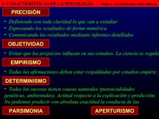 3. CARACTERÍSTICAS DE LA PSICOLOGÍA   Tema 2.  LA PSICOLOGÍA COMO CIENCIA.   PRECISIÓN Definiendo con toda claridad lo que van a estudiar OBJETIVIDAD EMPIRISMO DETERMINISMO Expresando los resultados de forma numérica Comunicando los resultados mediante informes detallados Evitar que los prejuicios influyan en sus estudios. La ciencia se regula...  Todas las afirmaciones deben estar respaldadas por estudios empíric. Todos los sucesos tienen causas naturales (potencialidades genéticas, ambientales). Actitud respecto a la explicación y predicción. No podemos predecir con absoluta exactitud la conducta de las personas.  PARSIMONIA APERTURISMO 