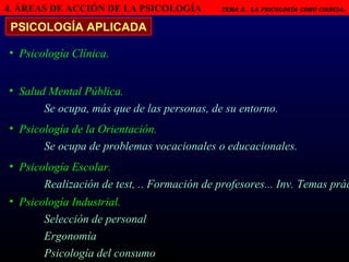 4. ÁREAS DE ACCIÓN DE LA PSICOLOGÍA   Tema 2.  LA PSICOLOGÍA COMO CIENCIA.   PSICOLOGÍA APLICADA Psicología Clínica. Salud Mental Pública. Se ocupa, más que de las personas, de su entorno. Psicología de la Orientación. Se ocupa de problemas vocacionales o educacionales. Psicología Escolar. Realización de test, .. Formación de profesores... Inv. Temas prác Psicología Industrial.  Selección de personal Ergonomía Psicología del consumo 