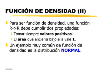 FUNCIÓN DE DENSIDAD (II) Para ser función de densidad, una función R->R debe cumplir dos propiedades: Tomar siempre  valores positivos . El  área  que encierra bajo ella vale  1 . Un ejemplo muy común de función de densidad es la distribución  NORMAL . 