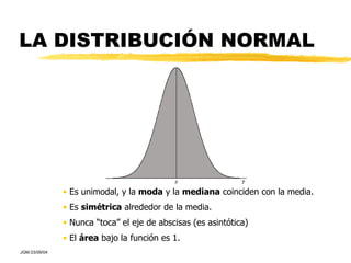 LA DISTRIBUCIÓN NORMAL Es unimodal, y la  moda  y la  mediana  coinciden con la media. Es  simétrica  alrededor de la media. Nunca “toca” el eje de abscisas (es asintótica) El  área  bajo la función es 1. 