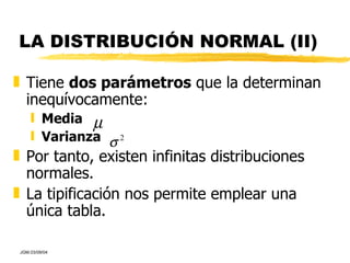 LA DISTRIBUCIÓN NORMAL (II) Tiene  dos parámetros  que la determinan inequívocamente: Media   Varianza Por tanto, existen infinitas distribuciones normales. La tipificación nos permite emplear una única tabla. 