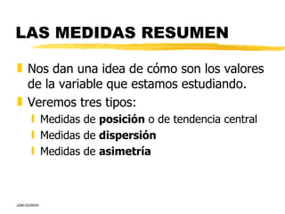 LAS MEDIDAS RESUMEN Nos dan una idea de cómo son los valores de la variable que estamos estudiando. Veremos tres tipos: Medidas de  posición  o de tendencia central Medidas de  dispersión Medidas de  asimetría 