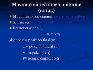 Movimiento rectilíneo uniforme (m.r.u.) Movimientos que tienen  trayectorias rectilíneas   Se mueven  siempre con la misma rapidez. Ecuación general: x f  = x i  + v ·t, siendo: x f = posición final (m) x i = posición inicial (m) v= rapidez (m/s) t= tiempo empleado (s) 