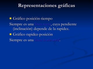 Representaciones gráficas Gráfico posición-tiempo Siempre es una  línea recta , cuya pendiente (inclinación) depende de la rapidez. Gráfico rapidez-posición Siempre es una  línea horizontal . 