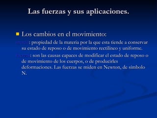 Las fuerzas y sus aplicaciones. Los cambios en el movimiento: inercia : propiedad de la materia por la que esta tiende a conservar su estado de reposo o de movimiento rectilíneo y uniforme. fuerzas : son las causas capaces de modificar el estado de reposo o de movimiento de los cuerpos, o de producirles deformaciones. Las fuerzas se miden en Newton, de símbolo N. 