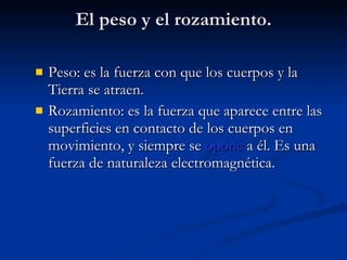 El peso y el rozamiento. Peso: es la fuerza con que los cuerpos y la Tierra se atraen. Rozamiento: es la fuerza que aparece entre las superficies en contacto de los cuerpos en movimiento, y siempre se  opone  a él. Es una fuerza de naturaleza electromagnética. 