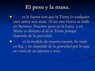 El peso y la masa. Peso  es la fuerza con que la Tierra (o cualquier otro astro) nos atrae. Al ser una fuerza se mide en Newton. Nuestro peso en la Luna  o en Marte es distinto al de la Tierra porque depende de la gravedad. Masa  es la medida de nuestra inercia. Se mide en Kg. y no depende de la gravedad por lo que no varía de un planeta a otro. 