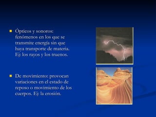 Ópticos y sonoros: fenómenos en los que se transmite energía sin que haya transporte de materia. Ej: los rayos y los truenos. De movimiento: provocan variaciones en el estado de reposo o movimiento de los cuerpos. Ej: la erosión. 