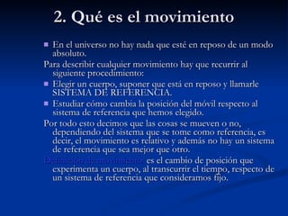 2. Qué es el movimiento En el universo no hay nada que esté en reposo de un modo absoluto. Para describir cualquier movimiento hay que recurrir al siguiente procedimiento: Elegir un cuerpo, suponer que está en reposo y llamarle SISTEMA DE REFERENCIA. Estudiar cómo cambia la posición del móvil respecto al sistema de referencia que hemos elegido. Por todo esto decimos que las cosas se mueven o no, dependiendo del sistema que se tome como referencia, es decir, el movimiento es relativo y además no hay un sistema de referencia que sea mejor que otro. Definición de movimiento:  es el cambio de posición que experimenta un cuerpo, al transcurrir el tiempo, respecto de un sistema de referencia que consideramos fijo. 