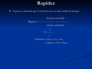 Rapidez Expresa la distancia que el móvil recorre en cada unidad de tiempo. distancia recorrida Rapidez = ------------------------------------- tiempo empleado e V=-------- t Unidades: v=m/s, t=s, e=m. v=Km/h, t=h, e=Km. 