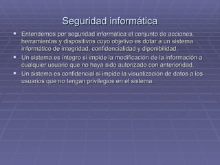 Seguridad informática Entendemos por seguridad informática el conjunto de acciones, herramientas y dispositivos cuyo objetivo es dotar a un sistema informático de integridad, confidencialidad y diponibilidad. Un sistema es íntegro si impide la modificación de la información a cualquier usuario que no haya sido autorizado con anterioridad. Un sistema es confidencial si impide la visualización de datos a los usuarios que no tengan privilegios en el sistema. 