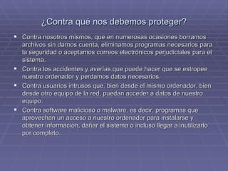 ¿Contra qué nos debemos proteger? Contra nosotros mismos, que en numerosas ocasiones borramos archivos sin darnos cuenta, eliminamos programas necesarios para la seguridad o aceptamos correos electrónicos perjudiciales para el sistema. Contra los accidentes y averías que puede hacer que se estropee nuestro ordenador y perdamos datos necesarios. Contra usuarios intrusos que, bien desde el mismo ordenador, bien desde otro equipo de la red, puedan acceder a datos de nuestro equipo. Contra software malicioso o malware, es decir, programas que aprovechan un acceso a nuestro ordenador para instalarse y obtener información, dañar el sistema o incluso llegar a inutilizarlo por completo. 