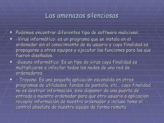 Las amenazas silenciosas Podemos encontrar diferentes tipo de software malicioso: -Virus informático: es un programa que se instala en el ordenador sin el conocimiento de su usuario y cuya finalidad es propagarse a otros equipos y ejecutar las funciones para las que fueron diseñados. -Gusano informático: Es un tipo de virus cuya finalidad es multiplicarse e infectar todos los nodos de una red de ordenadores. - Troyano: Es una pequeña aplicación escondida en otros programas de utilidades, fondos de pantalla, etc., cuya finalidad no es destruir información, sino disponer de una puerta de entrada a nuestro ordenador para que otro usuario o aplicación recopile información de nuestro ordenador o incluso tome el control absoluto de nuestro equipo de forma remota. 