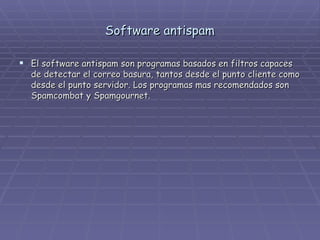 Software antispam El software antispam son programas basados en filtros capaces de detectar el correo basura, tantos desde el punto cliente como desde el punto servidor. Los programas mas recomendados son Spamcombat y Spamgournet. 