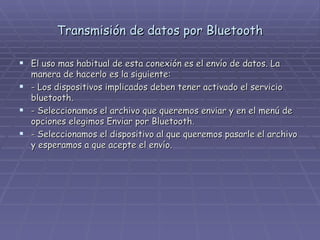 Transmisión de datos por Bluetooth El uso mas habitual de esta conexión es el envío de datos. La manera de hacerlo es la siguiente: - Los dispositivos implicados deben tener activado el servicio bluetooth. - Seleccionamos el archivo que queremos enviar y en el menú de opciones elegimos Enviar por Bluetooth. - Seleccionamos el dispositivo al que queremos pasarle el archivo y esperamos a que acepte el envío. 