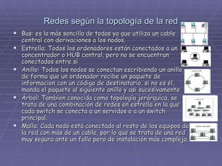 Redes según la topología de la red Bus: es la más sencilla de todas ya que utiliza un cable central con derivaciones a los nodos. Estrella: Todos los ordenadores están conectados a un concentrador o HUB central, pero no se encuentran conectados entre si Anillo: Todos los nodos se conectan escribiendo un anillo, de forma que un ordenador recibe un paquete de informacion con un código de destinatario, si no es él, manda el paquete al siguiente anillo y asi sucesívamente Árbol: Tambien conocida como topología jerárquica, se trata de una combinación de redes en estrella en la que cada switch se conecta a un servidos o a un switch principal. Malla: Cada nodo está conectado al resto de los equipos de la red con más de un cable, por lo que se trata de una red muy segura ante un fallo pero de instalación más compleja. 