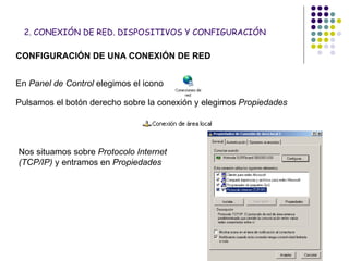 2. CONEXIÓN DE RED. DISPOSITIVOS Y CONFIGURACIÓN CONFIGURACIÓN DE UNA CONEXIÓN DE RED En  Panel de Control  elegimos el icono Pulsamos el botón derecho sobre la conexión y elegimos  Propiedades Nos situamos sobre  Protocolo Internet (TCP/IP)  y entramos en  Propiedades 