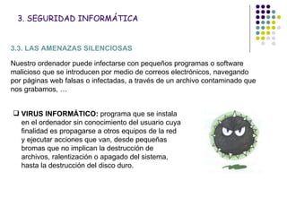 3. SEGURIDAD INFORMÁTICA 3.3. LAS AMENAZAS SILENCIOSAS Nuestro ordenador puede infectarse con pequeños programas o software malicioso que se introducen por medio de correos electrónicos, navegando por páginas web falsas o infectadas, a través de un archivo contaminado que nos grabamos, … VIRUS INFORMÁTICO:  programa que se instala en el ordenador sin conocimiento del usuario cuya finalidad es propagarse a otros equipos de la red y ejecutar acciones que van, desde pequeñas bromas que no implican la destrucción de archivos, ralentización o apagado del sistema, hasta la destrucción del disco duro.  