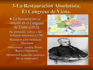 3-La Restauración Absolutista. El Congreso de Viena. La Restauración se articulo en el  Congreso de Viena: (1815): - Se pretendía  volver a las fronteras anteriores a 1789. -Restaurar a los monarcas Absolutos -Intervienen: Austria, Prusia, Rusia e Inglaterra. -Metternich (canciller austriaco fue su inspirador) 