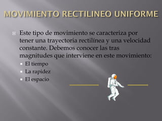    Este tipo de movimiento se caracteriza por
    tener una trayectoria rectilínea y una velocidad
    constante. Debemos conocer las tras
    magnitudes que interviene en este movimiento:
       El tiempo
       La rapidez
       El espacio
 