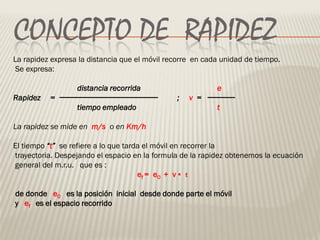 CONCEPTO DE RAPIDEZ
La rapidez expresa la distancia que el móvil recorre en cada unidad de tiempo.
Se expresa:

                  distancia recorrida                      e
Rapidez   =                                    ;   v =
                  tiempo empleado                          t

La rapidez se mide en m/s o en Km/h

El tiempo “t” se refiere a lo que tarda el móvil en recorrer la
trayectoria. Despejando el espacio en la formula de la rapidez obtenemos la ecuación
general del m.r.u. que es :
                                      ef = e 0 + v • t

de donde e0 es la posición inicial desde donde parte el móvil
y ef es el espacio recorrido
 