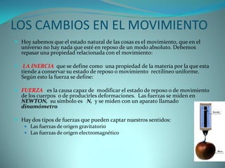 LOS CAMBIOS EN EL MOVIMIENTO
 Hoy sabemos que el estado natural de las cosas es el movimiento, que en el
  universo no hay nada que esté en reposo de un modo absoluto. Debemos
  repasar una propiedad relacionada con el movimiento:

 LA INERCIA que se define como una propiedad de la materia por la que esta
  tiende a conservar su estado de reposo o movimiento rectilíneo uniforme.
  Según esto la fuerza se define:

 FUERZA es la causa capaz de modificar el estado de reposo o de movimiento
  de los cuerpos o de producirles deformaciones. Las fuerzas se miden en
  NEWTON, su símbolo es N, y se miden con un aparato llamado
  dinamómetro

 Hay dos tipos de fuerzas que pueden captar nuestros sentidos:
    Las fuerzas de origen gravitatorio
    Las fuerzas de origen electromagnético
 