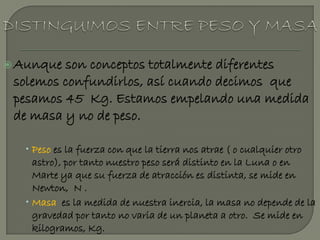  Aunque son conceptos totalmente diferentes
 solemos confundirlos, así cuando decimos que
 pesamos 45 Kg. Estamos empelando una medida
 de masa y no de peso.

    Peso es la fuerza con que la tierra nos atrae ( o cualquier otro
     astro), por tanto nuestro peso será distinto en la Luna o en
     Marte ya que su fuerza de atracción es distinta, se mide en
     Newton, N .
    Masa es la medida de nuestra inercia, la masa no depende de la
     gravedad por tanto no varia de un planeta a otro. Se mide en
     kilogramos, Kg.
 