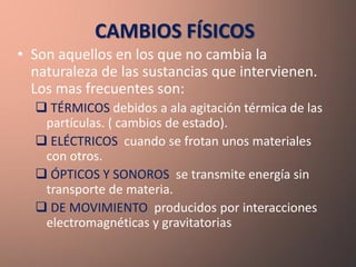 CAMBIOS FÍSICOS
• Son aquellos en los que no cambia la
  naturaleza de las sustancias que intervienen.
  Los mas frecuentes son:
   TÉRMICOS debidos a ala agitación térmica de las
   partículas. ( cambios de estado).
   ELÉCTRICOS cuando se frotan unos materiales
   con otros.
   ÓPTICOS Y SONOROS se transmite energía sin
   transporte de materia.
   DE MOVIMIENTO producidos por interacciones
   electromagnéticas y gravitatorias
 