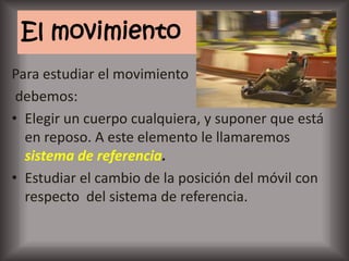 El movimiento
Para estudiar el movimiento
 debemos:
• Elegir un cuerpo cualquiera, y suponer que está
  en reposo. A este elemento le llamaremos
  sistema de referencia.
• Estudiar el cambio de la posición del móvil con
  respecto del sistema de referencia.
 