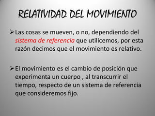 RELATIVIDAD DEL MOVIMIENTO
Las cosas se mueven, o no, dependiendo del
 sistema de referencia que utilicemos, por esta
 razón decimos que el movimiento es relativo.

El movimiento es el cambio de posición que
 experimenta un cuerpo , al transcurrir el
 tiempo, respecto de un sistema de referencia
 que consideremos fijo.
 
