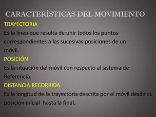 CARACTERÍSTICAS DEL MOVIMIENTO
TRAYECTORIA
Es la línea que resulta de unir todos los puntos
correspondientes a las sucesivas posiciones de un
móvil.
POSICIÓN
Es la situación del móvil con respecto al sistema de
Referencia.
DISTANCIA RECORRIDA
Es la longitud de la trayectoria descrita por el móvil desde su
posición inicial hasta la final.
 