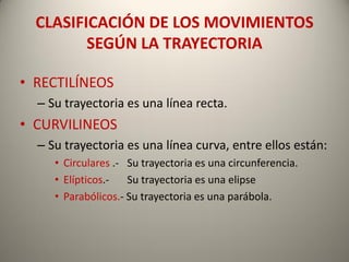 CLASIFICACIÓN DE LOS MOVIMIENTOS
         SEGÚN LA TRAYECTORIA

• RECTILÍNEOS
  – Su trayectoria es una línea recta.
• CURVILINEOS
  – Su trayectoria es una línea curva, entre ellos están:
     • Circulares .- Su trayectoria es una circunferencia.
     • Elípticos.-   Su trayectoria es una elipse
     • Parabólicos.- Su trayectoria es una parábola.
 