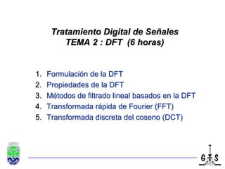 Tratamiento Digital de SeñalesTEMA 2 : DFT  (6 horas) Formulación de la DFT Propiedades de la DFT Métodos de filtrado lineal basados en la DFT Transformada rápida de Fourier (FFT) Transformada discreta del coseno (DCT) TexPoint fonts used in EMF: AAAAAAAAAAAAAAA 