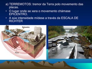 a) TERREMOTOS: tremor da Terra polo movemento das
placas.
• O lugar onde se xera o movemento chámase
EPICENTRO.
• A súa intensidade mídese a través da ESCALA DE
RICHTER
 