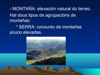 - MONTAÑA: elevación natural do terreo.
Hai dous tipos de agrupacións de
montañas:
* SERRA: conxunto de montañas
pouco elevadas.
 