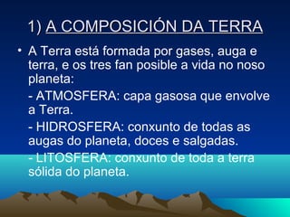 1)1) A COMPOSICIÓN DA TERRAA COMPOSICIÓN DA TERRA
• A Terra está formada por gases, auga e
terra, e os tres fan posible a vida no noso
planeta:
- ATMOSFERA: capa gasosa que envolve
a Terra.
- HIDROSFERA: conxunto de todas as
augas do planeta, doces e salgadas.
- LITOSFERA: conxunto de toda a terra
sólida do planeta.
 